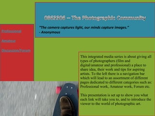 This integrated media series is about giving all types of photographers (film and digital/amateur and professional) a place to share idea, their work and tips for aspiring artists. To the left there is a navigation bar which will lead to an assortment of different pages dedicated to different categories such as: Professional work, Amateur work, Forum etc. This presentation is set up to show you what each link will take you to, and to introduce the viewer to the world of photographic art. Professional Amateur Discussion/Forum “ The camera captures light, our minds capture images.” - Anonymous 