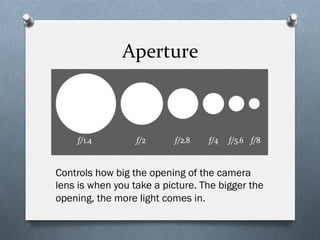 Aperture	
  
Controls how big the opening of the camera
lens is when you take a picture. The bigger the
opening, the more light comes in.
 