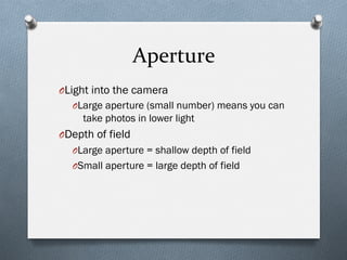 Aperture	
  
O Light into the camera
O Large aperture (small number) means you can
take photos in lower light
O Depth of field
O Large aperture = shallow depth of field
O Small aperture = large depth of field
 