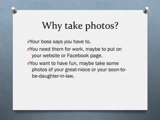 Why	
  take	
  photos?	
  
O Your boss says you have to.
O You need them for work, maybe to put on
your website or Facebook page.
O You want to have fun, maybe take some
photos of your great-niece or your soon-to-
be-daughter-in-law.
 