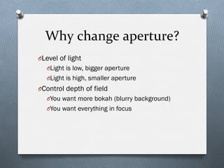 Why	
  change	
  aperture?	
  
O Level of light
O Light is low, bigger aperture
O Light is high, smaller aperture
O Control depth of field
O You want more bokah (blurry background)
O You want everything in focus
 