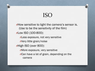 ISO	
  
O How sensitive to light the camera’s sensor is.
(Use to be the sensitivity of the film)
O Low ISO (100-800):
O Less exposure, not very sensitive
O Very little grain/noise
O High ISO (over 800):
O More exposure, very sensitive
O Can have a lot of grain, depending on the
camera
 