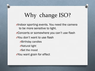 Why	
  	
  change	
  ISO?	
  
O Indoor sporting events. You need the camera
to be more sensitive to light.
O Concerts or somewhere you can’t use flash
O You don’t want to use flash
O Birthday candles
O Natural light
O Set the mood
O You want grain for effect
 
