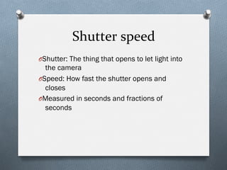 Shutter	
  speed	
  
O Shutter: The thing that opens to let light into
the camera
O Speed: How fast the shutter opens and
closes
O Measured in seconds and fractions of
seconds
 