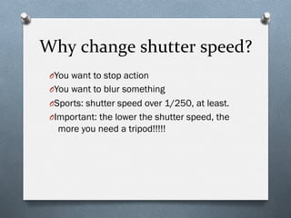 Why	
  change	
  shutter	
  speed?	
  
O You want to stop action
O You want to blur something
O Sports: shutter speed over 1/250, at least.
O Important: the lower the shutter speed, the
more you need a tripod!!!!!
 