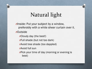 Natural	
  light	
  
O Inside: Put your subject by a window,
preferably with a white sheer curtain over it.
O Outside
O Cloudy day (the best!)
O Full shade (but not too dark)
O Avoid tree shade (too dappled)
O Avoid full sun
O Pick your time of day (morning or evening is
best)
 