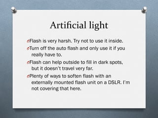 Artiﬁcial	
  light	
  
O Flash is very harsh. Try not to use it inside.
O Turn off the auto flash and only use it if you
really have to.
O Flash can help outside to fill in dark spots,
but it doesn’t travel very far.
O Plenty of ways to soften flash with an
externally mounted flash unit on a DSLR. I’m
not covering that here.
 