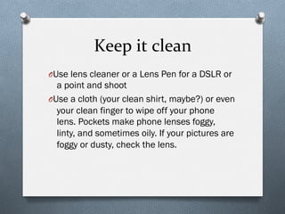 Keep	
  it	
  clean	
  
O Use lens cleaner or a Lens Pen for a DSLR or
a point and shoot
O Use a cloth (your clean shirt, maybe?) or even
your clean finger to wipe off your phone
lens. Pockets make phone lenses foggy,
linty, and sometimes oily. If your pictures are
foggy or dusty, check the lens.
 