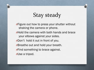 Stay	
  steady	
  
O Figure out how to press your shutter without
shaking the camera or phone.
O Hold the camera with both hands and brace
your elbows against your sides.
O Don’t hold it out in front of you.
O Breathe out and hold your breath.
O Find something to brace against.
O Use a tripod.
 