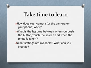 Take	
  time	
  to	
  learn	
  
O How does your camera (or the camera on
your phone) work?
O What is the lag time between when you push
the button/touch the screen and when the
photo is taken?
O What settings are available? What can you
change?
 