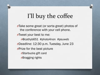 I’ll	
  buy	
  the	
  coﬀee	
  
O Take some great (or sorta great) photos of
the conference with your cell phone.
O Tweet your best to me:
O @cathyb651 #photo4non #psuweb
O Deadline: 12:30 p.m. Tuesday, June 23
O Prize for the best picture
O Starbucks gift card
O Bragging rights
 