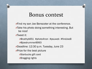 Bonus	
  contest	
  
O Find my son Joe Benscoter at the conference.
O Take his photo doing something interesting. But
be nice!
O Tweet it:
O @cathyb651 #photo4non #psuweb #findJoeB
O @joedrummer8993
O Deadline: 12:30 p.m. Tuesday, June 23
O Prize for the best picture
O Starbucks gift card
O Bragging rights
 
