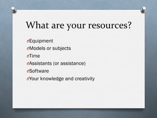 What	
  are	
  your	
  resources?	
  
O Equipment
O Models or subjects
O Time
O Assistants (or assistance)
O Software
O Your knowledge and creativity
 