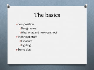 The	
  basics	
  
O Composition
O Design rules
O Who, what and how you shoot
O Technical stuff
O Exposure
O Lighting
O Some tips
 