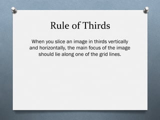 Rule	
  of	
  Thirds	
  
When you slice an image in thirds vertically
and horizontally, the main focus of the image
should lie along one of the grid lines.
 