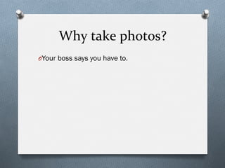 Why	
  take	
  photos?	
  
O Your boss says you have to.
 
