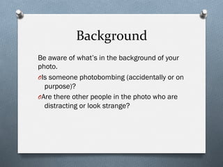 Background	
  
Be aware of what’s in the background of your
photo.
O Is someone photobombing (accidentally or on
purpose)?
O Are there other people in the photo who are
distracting or look strange?
 