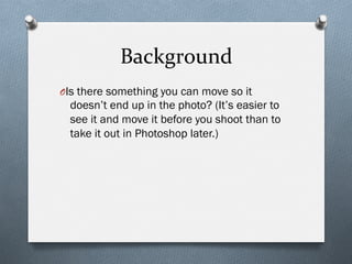 Background	
  
O Is there something you can move so it
doesn’t end up in the photo? (It’s easier to
see it and move it before you shoot than to
take it out in Photoshop later.)
 