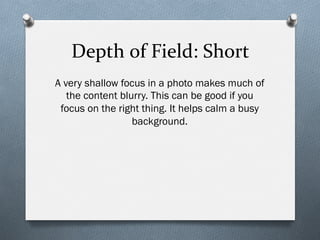 Depth	
  of	
  Field:	
  Short	
  
A very shallow focus in a photo makes much of
the content blurry. This can be good if you
focus on the right thing. It helps calm a busy
background.
 