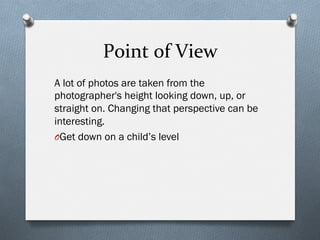 Point	
  of	
  View	
  
A lot of photos are taken from the
photographer's height looking down, up, or
straight on. Changing that perspective can be
interesting.
O Get down on a child’s level
 