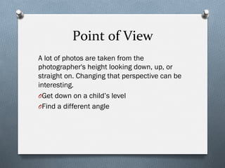Point	
  of	
  View	
  
A lot of photos are taken from the
photographer's height looking down, up, or
straight on. Changing that perspective can be
interesting.
O Get down on a child’s level
O Find a different angle
 