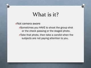 What	
  is	
  it?	
  
O Not camera aware
O Sometimes you HAVE to shoot the group shot
or the check passing or the staged photo.
O Take that photo, then take a candid when the
subjects are not paying attention to you.
 