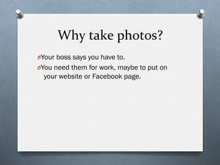 Why	
  take	
  photos?	
  
O Your boss says you have to.
O You need them for work, maybe to put on
your website or Facebook page.
 