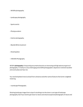--Wildlifephotography
--Landscape photography
--Sportsevents
--Photojournalism
--Fashionphotography
--Black& White treatment
--ShootingStars
-->Wildlife Photography
Wildlifephotographyisfrequentlypresumedtobecome aninterestingandhighadventuregenre of
photography.Inrealityitisverychallengingandwildlifephotographers dependon inclementweather
and eventually evenface risk.
You needtelephotolensestoshootfroma distance andothercamerafeatureslike Centre-weighted
metering.
-->Landscape Photography
Shootinglandscape imagesfroma topof a buildingoronthe shore is one type of landscape
photography.Butif youneedto getcloserto nature and shootexceptionalphotographsof nature and
 