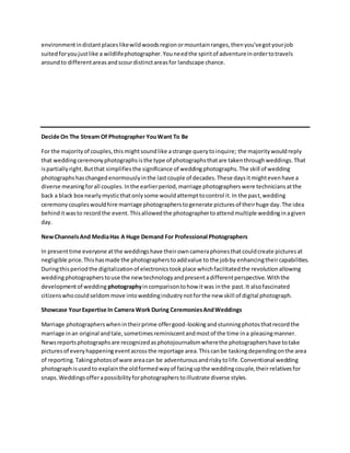 environmentindistantplaceslikewildwoodsregionormountainranges,thenyou'vegotyourjob
suitedforyoujustlike a wildlifephotographer.Youneedthe spiritof adventureinordertotravels
aroundto differentareasandscourdistinctareasfor landscape chance.
Decide On The Stream Of Photographer YouWant To Be
For the majorityof couples,thismightsoundlike astrange querytoinquire; the majoritywouldreply
that weddingceremonyphotographsisthe type of photographsthatare takenthroughweddings.That
ispartiallyright.Butthat simplifiesthe significance of weddingphotographs.The skill of wedding
photographshaschangedenormouslyinthe lastcouple of decades.These daysitmightevenhave a
diverse meaningforall couples.Inthe earlierperiod,marriage photographerswere techniciansatthe
back a black box nearlymysticthatonlysome wouldattempttocontrol it.In the past,wedding
ceremonycoupleswouldhire marriage photographerstogenerate picturesof theirhuge day.The idea
behinditwasto recordthe event.Thisallowedthe photographertoattendmultiple weddinginagiven
day.
NewChannelsAnd MediaHas A Huge Demand For Professional Photographers
In presenttime everyone atthe weddingshave theirowncameraphonesthatcouldcreate picturesat
negligible price.Thishasmade the photographerstoaddvalue to the jobby enhancingtheircapabilities.
Duringthisperiodthe digitalizationof electronicstookplace whichfacilitatedthe revolutionallowing
weddingphotographerstouse the newtechnologyandpresentadifferentperspective.Withthe
developmentof wedding photographyincomparisontohow itwas inthe past.It alsofascinated
citizenswhocouldseldommove intoweddingindustrynotforthe new skill of digital photograph.
Showcase YourExpertise In Camera Work During CeremoniesAndWeddings
Marriage photographerswhenintheirprime offergood-lookingandstunningphotosthatrecordthe
marriage inan original andtale,sometimesreminiscentandmostof the time ina pleasingmanner.
Newsreportsphotographsare recognizedasphotojournalismwherethe photographershave totake
picturesof everyhappeningeventacrossthe reportage area.Thiscanbe taskingdependingonthe area
of reporting.Takingphotosof ware areacan be adventurousandriskytolife.Conventional wedding
photographisusedto explainthe oldformedwayof facingupthe weddingcouple,theirrelativesfor
snaps.Weddingsofferapossibilityforphotographerstoillustrate diverse styles.
 
