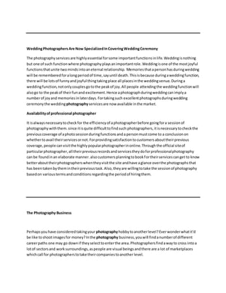 WeddingPhotographersAre Now SpecializedInCoveringWeddingCeremony
The photographyservicesare highlyessential forsome importantfunctionsinlife.Weddingisnothing
but one of such functionwhere photographyplaysanimportantrole.Weddingisone of the mostjoyful
functionsthatunite twomindsintoaneternal relationship. Memoriesthatapersonhasduringwedding
will be remembered foralongperiodof time,sayuntil death.Thisisbecause duringaweddingfunction,
there will be lotsof funnyandjoyful thingtakingplace all placesinthe weddingvenue.Duringa
weddingfunction,notonlycouplesgotothe peakof joy.All people attendingthe weddingfunctionwill
alsogo to the peakof theirfunand excitement.Hence aphotographduringweddingcanimplya
numberof joyand memoriesinlaterdays.Fortakingsuch excellentphotographsduringwedding
ceremonythe wedding photographyservicesare now available inthe market.
Availabilityofprofessional photographer
It isalwaysnecessarytocheckfor the efficiencyof aphotographerbefore goingfora sessionof
photographywiththem.since itisquite difficulttofindsuch photographers,itisnecessarytocheckthe
previouscoverage of aphotosessionduringfunctionsanda personmustcome to a conclusionon
whethertoavail theirservicesornot.Forprovidingsatisfactiontocustomersabouttheirprevious
coverage,people canvisitthe highlypopularphotographerinonline.Throughthe official siteof
particularphotographer,all theirpreviousrecordsandservicestheydoforprofessionalphotography
can be foundinan elaborate manner.alsocustomersplanningtobookfortheirservicescanget to know
betterabouttheirphotographerswhentheyvisitthe site andhave aglance overthe photographsthat
has beentakenbythemintheirprevioustask.Also,theyare willingtotake the sessionof photography
basedon varioustermsandconditionsregardingthe periodof hiringthem.
The Photography Business
Perhapsyouhave consideredtakingyour photographyhobbytoanotherlevel?Everwonderwhatit'd
be like toshootimagesfor money?Inthe photography business,youwill findanumberof different
careerpaths one may go downif theyselecttoenterthe area.Photographersfindawayto cross intoa
lotof sectorsand worksurroundings,aspeople are visual beingsandthere are a lot of marketplaces
whichcall for photographerstotake theircompaniestoanother level.
 