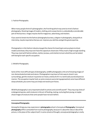 1. FashionPhotography
Whenmany people thinkof aphotographer,the firstthingwhichmaycome tomindisfashion
photography.Shootingimagesof models,clothing,andrunway Eventsisundoubtedlyaconsiderable
part of the business.Imagesmaybe shotformagazines,advertising,andretailers.
If you wantto breakinto the fashionphotographybusiness,adegree inphotography,alongwithan
internship,maybe requiredsothatyoucan improve yourabilitiesandgetthe greatexpertise.
Photographersinthe fashionindustrymaygetthe chance fortravelingtovariousplacestoshoot
modelsandshows;theymayevenhave the capacityto shootstars if theyreach a highenoughstanding.
Theymay meetwithfashioneditors,stylists,bureaus,andretailerstolearnwhattheycan be tasked
withdoingforeach specificoccupation.
2. Wildlife Photography
Some of the more difficulttypesof photography,wildlife photographyisthe artof shootingimagesof
non-domesticatedanimalsandnature.Photographersmayhave tofinda wayto shootin any
surroundings,getthe creature inquestiononmovie,anddoall of it ina technicallysoundandprecise
manner.The occupationmaybe hard,as some creaturesworrybeingapproached,some have different
sleepschedules,plussome mayjustsimplynotneedtojoinforces.
Wildlifephotographyisveryimportanttobothitsartisticand scientificworth*.Theymaysnap shotsof
endangeredspecies,catchcreaturesinthe act of feeding,mating,nurturingtheiryoung,ormaybe
shootimagesof creaturesthat some people have notseenbefore.
Conceptual Photography
Amongthe thingsyoumay experience inphotographyschool isConceptual Photography.Conceptual
photography differssomewhatfromroutine photography,becauseitisaboutthe ideaor ideaof the
picture,inthe place of the subjectitself.Insome schoolsof thought,conceptual photographyisreally
 
