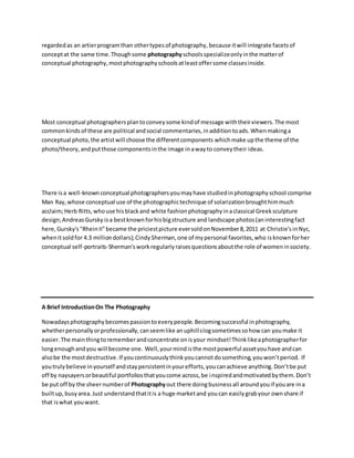 regardedas an artierprogramthan othertypesof photography, because itwill integrate facetsof
conceptat the same time.Thoughsome photographyschoolsspecializeonlyinthe matterof
conceptual photography,mostphotographyschoolsatleastoffersome classesinside.
Most conceptual photographersplantoconveysome kindof message withtheirviewers.The most
commonkindsof these are political andsocial commentaries,inadditiontoads.Whenmakinga
conceptual photo,the artistwill choose the differentcomponents whichmake upthe theme of the
photo/theory,andputthose componentsinthe image inawayto conveytheir ideas.
There isa well-knownconceptual photographersyoumayhave studiedinphotographyschool comprise
Man Ray,whose conceptual use of the photographictechnique of solarizationbroughthimmuch
acclaim;Herb Ritts,whouse hisblackand white fashionphotographyinaclassical Greeksculpture
design;AndreasGursky isa bestknownforhisbigstructure and landscape photos(aninterestingfact
here,Gursky's"RheinII"became the priciestpicture eversoldonNovember8,2011 at Christie'sinNyc,
whenitsoldfor 4.3 milliondollars);CindySherman,one of mypersonal favorites,who isknownforher
conceptual self-portraits-Sherman'sworkregularlyraisesquestionsaboutthe role of womeninsociety.
A Brief IntroductionOn The Photography
Nowadaysphotographybecomespassiontoeverypeople.Becomingsuccessful inphotography,
whetherpersonallyorprofessionally,canseemlike anuphillslogsometimessohow can youmake it
easier.The mainthingtorememberandconcentrate onisyour mindset!Thinklikeaphotographerfor
longenoughandyou will become one. Well,yourmindisthe mostpowerful assetyouhave andcan
alsobe the mostdestructive.If youcontinuouslythinkyoucannotdosomething,youwon’tperiod. If
youtrulybelieve inyourself andstaypersistentinyourefforts,youcanachieve anything.Don’tbe put
off by naysayersorbeautiful portfoliosthatyoucome across,be inspiredandmotivatedbythem.Don’t
be put off by the sheernumberof Photographyout there doingbusinessall aroundyouif youare ina
builtup,busyarea.Just understandthatitis a huge marketand youcan easilygrabyour ownshare if
that iswhat youwant.
 