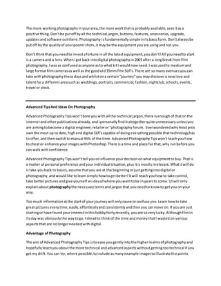 The more workingphotographyinyourarea,the more workthat is probablyavailable,seesitasa
positive thing.Don’tbe putoff byall the technical jargon,buttons,features,accessories,upgrade,
updatesandsoftware outthere.Photographyisfundamentallysimpleinitsbasicform.Don’talwaysbe
put off bythe qualityof yourpoorershots,itmay be the equipmentyouare usingandnot you.
Don’tthinkthat youneedto investafortune inall the latestequipment,youdon’t!All youneedto start
isa cameraand a lens.WhenIgot back intodigital photographyin2003 after a longbreakfromfilm
photography,Iwasas confusedasanyone asto what kitI wouldnow need.Iwasusedto mediumand
large formatfilmcamerasas well asthe good old35mm filmSLR’s.There are so manyavenuesyoucan
take withphotographythese daysandwhilstona certain“journey”youmaydiscovera new love and
talentfora differentareasuchas weddings,portraits,commercial,fashion,nightclub,schools,events,
travel or stock.
Advanced TipsAnd Ideas On Photography
AdvancedPhotographyTipswon’tbore youwithall the technical jargon,there isenoughof thatonthe
internetandotherpublicationsalready,andIpersonallyfinditaltogetherquite unnecessaryunlessyou
are aimingtobecome a digital engineer,retaileror“photographyforum. Everwonderedwhymostpros
ownthe most up to date,highenddigital SLR’scapable of doingeverythingpossible thattechnologyhas
to offer,andthenswitchtomanual 95% of the time.AdvancedPhotographyTipswon’tteachyouhow
to cheator enhance yourimageswithPhotoshop.There isatime andplace for that,why runbefore you
can walkwithconfidence.
AdvancedPhotographyTipswon’ttell youorinfluence yourdecisiononwhatequipmenttobuy.That is
a matter of personal preference andyourindividual situation,plusitismostlyirrelevant.Whatitwill do
istake youback to basics,assume thatyou are at the beginningorjustgettingintodigital or
photography,andwouldlike tolearnsimplyhow togetbetter!Itwill teachyouhow to take control,
take betterpicturesandgive yourself anideaof where youwanttobe inyearsto come.Itwill only
explainaboutphotographythe necessarytermsandjargonthat youneedto know to getyou onyour
way.
Too much informationatthe startof yourjourneywill onlycause toconfuse you.Learnhow to take
great pictureseverytime,easily,effortlesslyandconsistentlyandthenyoucanmove on.If youare just
startingor have foundyourinterestinthishobbyfairlyrecently, youare soverylucky.Althoughfilmin
itsday was obviouslythe waytogo,I dreadto thinkof the time andmoneythatI wastedon various
aspectsthat are nolongerneededwithdigital.
Advantage of Photography
The aim of AdvancedPhotographyTipsistoease yougentlyintothe higherrealmsof photographyand
hopefullyteachyouaboutthe more technical andadvancedaspectswithoutgettingtootechnical if you
getmy drift.You can try, where possible,toinclude asmanyexample imagestoillustratethe points
 