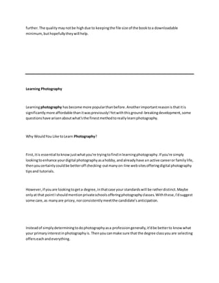 further.The qualitymaynotbe highdue to keepingthe file size of the booktoa downloadable
minimum,buthopefullytheywill help.
Learning Photography
Learningphotography hasbecome more popularthan before.Anotherimportantreasonis thatitis
significantlymore affordable thanitwaspreviously!Yetwiththisground-breakingdevelopment, some
questionshave arisenaboutwhat'sthe finestmethodtoreallylearnphotography.
Why WouldYou Like toLearn Photography?
First,itis essential toknow justwhatyou're tryingtofindinlearningphotography.If you're simply
lookingtoenhance yourdigital photographyasahobby,andalreadyhave an active careeror familylife,
thenyoucertainlycouldbe betteroff checking-outmanyon-line websitesofferingdigital photography
tipsand tutorials.
However, if youare lookingtogeta degree,inthatcase your standardswill be ratherdistinct.Maybe
onlyat that pointI shouldmentionprivateschoolsofferingphotographyclasses.Withthese,I'dsuggest
some care,as manyare pricey, norconsistentlymeetthe candidate’s anticipation.
Insteadof simplydeterminingtodophotographyasa professiongenerally,it'dbe betterto know what
your primaryinterestinphotographyis. Thenyou canmake sure that the degree classyou are selecting
offerseachandeverything.
 