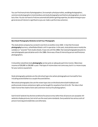 You can findmanykindsof photographers,forexample:photojournalists,weddingphotographers,
commercial photographers(merchandisesandstockphotography) andfashionphotographers,toname
but a few.Youdo not have to findone automaticallybefore gettingexpertise,butdeterminingonyour
general areaof interestissignificantsoyoucan make a perfectclassselection.
Best Stock Photography WebsitestoSell Your Photographs
The stock photocompanyhas existedinone formoranothersince 1920. In fact the firststock
photography business,calledRobertStock isstill inoperation.Inthe past,stockphotoswere mostlythe
outtakesor "seconds"fromstudioshoots.Itwasnotuntil the 1960s that stockphotographybecame its
ownphotographyspecializationandinthe 1980s there wasa flow of interestbypersonandfreelance
photographers.
It shouldbe notedthatstock photography can be quite an adequate parttime income. Manyhave
incomesof $20,000 to $30,000 a year.That type of income doesnotcome easy,butit isa meanstopay
for yourcamera equipment.
Stock photographywebsitesare the oldschool type siteswhere photographsare licensedforfees
includingseveral dollarstoa couple thousanddollars.
Microstock photographysitesare the newertype sitesonthe blockwhere bothhobbyistand
professionalsmixture andpicture rightscanbe boughtfor anywhere from$1 to $5. The ideaisthat
lowerlicense feesleadtomore salesandmore revenue forphotographers.
Each kindof website hasdistinctconditionsforpicture entryratherthanall picturesare accepted.All
websitesdisplaypictures,butnotall use the exactsame standards.Everywebsite hasvarioussortsof
picture licensingandestablishescostotherwise.
 