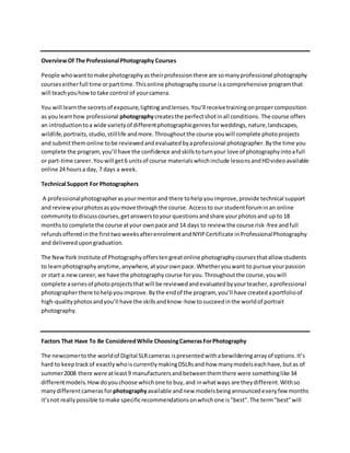 OverviewOf The Professional Photography Courses
People whowanttomake photographyastheirprofessionthere are somanyprofessional photography
courseseitherfull time orparttime.Thisonline photographycourse isacomprehensive programthat
will teachyouhowto take control of yourcamera.
You will learnthe secretsof exposure,lightingandlenses.You’ll receivetrainingonpropercomposition
as youlearnhow professional photographycreatesthe perfectshotinall conditions.The course offers
an introductiontoa wide varietyof differentphotographicgenresforweddings,nature,landscapes,
wildlife,portraits,studio,stilllife andmore.Throughoutthe course youwill complete photoprojects
and submitthemonline tobe reviewedandevaluatedbyaprofessional photographer.Bythe time you
complete the program,you’ll have the confidence andskillstoturnyour love of photographyintoafull
or part-time career.Youwill get6 unitsof course materialswhichinclude lessonsandHDvideoavailable
online 24 hoursa day, 7 days a week.
Technical Support For Photographers
A professionalphotographerasyourmentorand there tohelpyouimprove,provide technical support
and reviewyourphotosasyoumove throughthe course. Accessto our studentforuminan online
communitytodiscusscourses,getanswerstoyourquestionsandshare yourphotosand up to 18
monthsto complete the course atyour ownpace and 14 days to review the course risk-free andfull
refundsofferedinthe firsttwoweeksafterenrolmentandNYIPCertificate inProfessionalPhotography
and deliveredupongraduation.
The NewYork Institute of Photographyofferstengreatonline photographycoursesthatallow students
to learnphotographyanytime,anywhere, atyourownpace.Whetheryouwant to pursue yourpassion
or start a newcareer,we have the photographycourse foryou.Throughoutthe course,youwill
complete aseriesof photoprojectsthatwill be reviewedandevaluatedbyyourteacher,aprofessional
photographerthere tohelpyouimprove.Bythe endof the program, you’ll have createdaportfolioof
high-qualityphotosandyou’ll have the skillsandknow-how tosucceedinthe worldof portrait
photography.
Factors That Have To Be ConsideredWhile ChoosingCamerasForPhotography
The newcomertothe worldof Digital SLRcameras ispresentedwithabewilderingarrayof options.It’s
hard to keeptrackof exactlywhoiscurrentlymakingDSLRsand how manymodelseachhave,butas of
summer2008 there were atleast9 manufacturersandbetweenthemthere were somethinglike 34
differentmodels.Howdoyouchoose whichone to buy,and inwhatways are theydifferent.Withso
manydifferentcamerasforphotographyavailable andnew modelsbeingannouncedeveryfew months
it’snot reallypossible tomake specificrecommendationsonwhichone is"best".The term"best"will
 