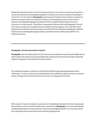 Weddingtimingwillbe knowninthe most advancedtimesforsure.Hence itisnecessarytobookfor a
sessionwithaprofessional weddingphotographersothattheycan arrive at the place of weddingina
correct time.Itis the mottoof photography experttoprovide timelyservicestoall theircustomersso
that theycan able to capture all importantmemoriesinthe weddingceremony.There are many
professionalweddingphotographersavailable withthem, capable of deliveringbestresultsto
customersina timelymanner.Theybringinall equipmentsandassistantsforphotography.Theywill
neveraskfor assistance frompeople whoare visitingthe functionasguests.Thismakesthemmore
popularandalso theywill notdisturbcouplesmostof the time forstandingforphotographs.Withthe
helpof particularweddingphotographyexperts,all perfectmomentswillbe capturedfroma far
distance veryeasily.
Photography: The bestway to Remain Inspired
Photography isthe art of gettingthe firstscene whichyousee beforeyoureyesthroughadigital device
calledCamera.The artworknot onlyexemplifiesthe creativityof the picturesbutalsogive substantial
range for changingor controllingthe verynature of them.
The mandatorychangesor artworks can be done efficientlythroughamazingapplicationscalled
"Photoshop".You don’tneedtorelyonPhotoshopforevery modification whichyoufavorinsteadyour
camera settingsanda fewof itsfunctionscanassistyou inbringingoutthe feeling.
Whenyoudon't have that inspiration,yourworkwill undoubtedlyreveal yourdisinterest.Now people
that needyourservice canwell thinkaboutyourinspiration forphotography.Youmustunderstandthe
strategyof pleasingthe customerswithyourexponential photographyabilities.Youmustshow which
your exceptional servicesand impress themwithfascinatingpictures.
 