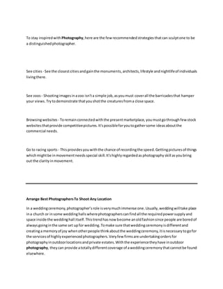 To stay inspiredwith Photography,here are the few recommendedstrategies thatcan sculptone to be
a distinguishedphotographer.
See cities - See the closestcitiesandgainthe monuments,architects,lifestyle andnightlifeof individuals
livingthere.
See zoos - Shootingimagesinazoo isn'ta simple job,asyoumust coverall the barricadesthat hamper
your views. Trytodemonstrate thatyoushotthe creaturesfroma close space.
Browsingwebsites - Toremainconnectedwiththe presentmarketplace, youmustgothroughfewstock
websitesthatprovide competitivepictures.It'spossibleforyoutogathersome ideasaboutthe
commercial needs.
Go to racing sports - Thisprovidesyou withthe chance of recordingthe speed.Gettingpicturesof things
whichmightbe inmovementneedsspecial skill.It'shighlyregardedas photography skill asyoubring
out the clarityinmovement.
Arrange Best PhotographersTo Shoot Any Location
In a weddingceremony,photographer’srole isverymuchimmense one.Usually,weddingwilltake place
ina church or insome weddinghallswherephotographerscanfindall the requiredpowersupplyand
space inside the weddinghall itself.Thistrendhasnow become anoldfashionsince people are boredof
alwaysgoinginthe same set upfor wedding.Tomake sure thatweddingceremonyisdifferentand
creatinga memoryof joy whenotherpeople thinkaboutthe weddingceremony,itisnecessarytogofor
the servicesof highlyexperiencedphotographers.Veryfew firmsare undertakingordersfor
photographyinoutdoorlocationsandprivate estates.Withthe experiencetheyhave inoutdoor
photography, theycan provide atotallydifferentcoverage of aweddingceremonythatcannotbe found
elsewhere.
 