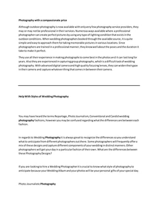 Photography with a compassionate price
Althoughoutdoorphotographyisnowavailable withonlyveryfew photographyservice providers,they
may or may notbe professional intheirservices.Numerouswaysavailable where aprofessional
photographercancreate perfectpicturesbyusinganytype of lightingconditionthatexistsinthe
outdoorconditions.Whenweddingphotographersbookedthroughthe availablesource,itisquite
simple andeasytoapproach themfortakingmemorable picturesinvariouslocations.Since
photographersare trainedina professional manner,theyknowwellaboutthe posesandthe durationit
take to make it perfect.
Theyuse all theirexperience inmakingphotographstocome bestinthe photosand it can lastlongfor
years.Alsotheyare experiencedincapturinggroupphotographs,whichisadifficulttaskof wedding
photography.Withadvanceddigital cameraandhighqualityfocusinglenses,theycanwidentheirgaze
intheircamera and capture whateverthingthatcomesinbetweentheircamera.
HelpWith Stylesof WeddingPhotography
You may have heardthe termsReportage,PhotoJournalism,Conventional andCandidwedding
photography fashions,howeveryoumaybe confused regardingwhatthe differencesare betweeneach
fashion.
In regardsto Wedding Photographyit isalwaysgreatto recognize the differencessoyouunderstand
whatto anticipate fromdifferentphotographersoutthere.Some photographerswill frequentlyoffera
mix of these designsandcapture differentcomponentsof yourweddingindistinctmanners.Other
photographerswill getyourdayina particularfashionof theirown.Whatare the differencesbetween
these PhotographyDesigns?
If you are lookingto hire a WeddingPhotographeritiscrucial to know whatstyle of photographyto
anticipate because yourWeddingAlbumandyourphotoswill be yourpersonal giftsof yourspecial day.
Photo-JournalisticPhotography
 