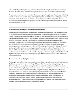 inthe middle.Bybracketingthisway,professionalscreate the buildingblocksfortheirperfectimage.
The basic ideaof creatinga combinationimage withmultiple exposuresisnotnew tophotography.
As longas camerashave had the limitationof standardranges,cleverphotographershave beenhacking
waysto create the bestpossible image.BrilliantphotographerAnsell Adamsuseddodgingandburning
techniquestoselectivelyexpose hisprintsandcreate amazingrichdetail inimages,like the one
illustratedabove.Whendigitalphotographywasfinallyviableenoughtoaddressthisproblem, the first
HDR file typeswere created.
Respectable Professionwhichisgaining maximummomentum
Holdingworldclassdigital camerainthe handand shootingvariouspanoramicsitesof the worldisone
of the mostinterestingtime-passforhundredsof people.Professional photographersare gainingmuch
respectandpopularitythroughoutthe worldandalsotheygetbestjobopportunitiesthroughthe world.
Highlyknowledgeablelens-menare eveninvitedforimportanteventsandstage shows.Amateursthose
whoown mostmoderncamerasshouldlearneverythingaboutthembeforetheystartusingit.
Individualsthose wholove ultramoderncamerasshouldonlychoose thatcomeswithveryhighquality
and standard.It isimperative tonote thatthe worldleadingresearchers,scientists,explorersand
archeologistspreserve the glossyaerial andterrestrialphotographsthatare takenbythe professional
photographers.One canbecome aleadingphotographeronlywhenhe knowshow tohandle the
camera andits gear.There are variouscontrolsthatare relatedtocameraslike focusing,aperture,
shutterspeedandwhite balance andthe smartphotographerwhoisplanningtoexcel intraditionaland
digital photographyshouldlearneverythingthoroughly.Adultsuse the camerasashobbyand alsofor
commercial purposes.
Cameramenshould use the right apertures
Photography isconsideredasbothart and science andit isgainingmuchmomentumafterdigitalization.
Traditional camerashave become the thingsof the pastafterthe adventof digital photography.
Cameramanthose have touchednewheightsinthisprofessional have the abilitytobringoutcolorful
photoswithmindblowingbackground.Now thereisalsocourse namedmasscommunicationinseveral
educational institutionswhichimpartsthe art of usingdifferenttypesof digitalcameras.Millionsof
people those whohave interestindigitalphotographyare selectingthiscourse andundergofantastic
trainingsinthese institutes.Learntphotographerswill have profoundknowledgeinthe fieldof
photographyandwill be able totake spectacularshotsfromdifferentangles. Industriesthatare
focusinginmanufacturingof compactcamerascome outwithultra moderncamerasthathave
advancedfeatures. Itisworthto note that photographyalsoenrichesone’sinertcreativities.These
dayswe can findeverycitizenholdingasophisticatedcamera.
 