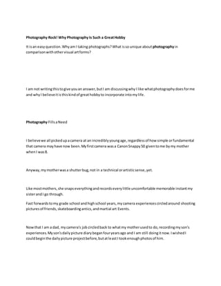 Photography Rock! Why Photography Is Such a GreatHobby
It isan easyquestion.WhyamI taking photographs?What isso unique about photographyin
comparisonwithothervisual artforms?
I am not writingthistogive youan answer,butI am discussingwhyI like whatphotographydoesforme
and whyI believeitisthiskindof greathobbyto incorporate intomylife.
Photography FillsaNeed
I believewe all pickedupacamera at an incrediblyyoungage,regardlessof how simple orfundamental
that camera mayhave now been.Myfirstcamera wasa CanonSnappy50 giventome bymy mother
whenI was8.
Anyway,mymotherwasa shutterbug,not in a technical orartisticsense,yet.
Like mostmothers,she snapseverythingandrecordseverylittle uncomfortable memorable instantmy
sisterandI go through.
Fast forwardstomy grade school andhighschool years,mycamera experiencescircledaround shooting
picturesof friends,skateboardingantics,andmartial art Events.
Nowthat I am a dad, mycamera's jobcircledback to whatmy motherusedto do,recordingmyson's
experiences.Myson'sdailypicture diarybeganfouryearsago and I am still doingitnow.IwishedI
couldbeginthe dailypicture projectbefore,butatleastI tookenoughphotosof him.
 