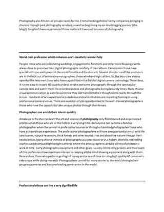 Photographyalsofillslotsof private needsforme.Fromshootingphotosformycompanies,bringingin
chancesthroughpaidphotographyservices,aswell asbeginningmyon-line bloggingjourney(this
blog!).Imightn'thave experiencedthose mattersif itwasnotbecause of photography.
Worldclass professionwhichenhancesone’screativity wonderfully
People those whoare celebratingweddings,engagements,functionsandothermindblowingevents
alwayslove topreserve theirdigital photographscarefullyintheiralbum.Cameramenthose have
special skillscaneasilyexcelinthe areaof studioand theatre arts.Several directorsandfilmproducers
are inthe lookout of seniorcinematographersthose whohave highcaliber.So,the doorsare always
openforthe lensmenthose whohave capabilitiesinthe fieldof digitalcameratechnology.These days,
it isveryeasyto record HD qualityvideosortake awesome photographsthroughthe spectacular
camera lensandwatch themthe recordedvideosandphotographsduringleisurelytimes.Manychoose
visual communicationasaprofessionsince theycantransformtheirthoughtsintorealitythroughthe
lenses.Hundredsof renownedandreputededucational institutionsare impartingtraininginusing
professionalcameralenses.There are evenlotsof jobopportunitiestothe well-trainedphotographers
those whohave the capacity to take unique photosthroughtheirlenses.
Photographerscan enrichtheir talentsquickly
Amateursor freshercanlearnthe art and science of photography onlyfromtrainedandexperienced
professionalsthose whoare inthisfieldof averylongtime.Butanyone can become afamous
photographerwhentheyenrollinprofessional coursesorthrougha talentedphotographerthose who
have extraordinaryexperience.The professional photographerswill have anopportunitytovisitwildlife
sanctuaries, natural reservoirs,thickforestsandothertouristsitesandshootthe nature throughtheir
exoticlenses.Manychoose the role of photographyasa professionorasa hobby.Worldisinteresting
sophisticatedcompactlightweightcameraswhere the photographerscantake plentyof photosina
winkof time.Carryphotographicequipmentandothergearsisa veryinterestingprocessandtrue lovers
of thisprofessionshow maximuminterestincarryingall the mindblowingequipmentalongwiththem.
Researchers those whoperformgeological surveyandresearchlove carryinghighqualityHDcamerasto
take snapswhile doingresearch.Photographerscantell lotmanystoriestothe worldthroughtheir
gorgeouscamerasand become leadingcamerameninthe world.
Professionalsthose can live a very dignifiedlife
 
