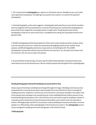 1. The creative portrait photographycan capture an individual's natures.Needlesstosay,mustunder
some significantcomponents.The lightingisanexcellentone instance. Itisvital forthe qualityof
photography.
2. Familyphotography,asthe name suggests,isphotographywhichpayfocusonyour familymembers
wholivestogetherwithloveandattention.A varietyof techniquesare usedbyfamilyphotographyto
presentthe finestimage thatisrevealingafamilyinsingle frame.The greatpartof yourfamily
photographyisthat he can solve manyissues,includingtensionsetting,the shypeopletoachieve the
greateststate.
3. Wildlife photographywill be the perspectivesof the entire nature worldsuchasthe creature,plant,
eventhe mountainsandrivers.Unlike the conventional photographywhichcanbe usedfor many
purpose,wildlife photographyneedsome unique cameras.Everythinghaslife.The wildlife
photographer'sjobwill be todetectandrecordthese livesaroundus.Yes,the plant,the creature and
the mountain,the riverare our palsinthisplanet.
4. At once hide the shortcomings,toreacha specificeffectof beautification.Everyone hasthe exact
same heartto pursue the attractiveness.We canunfoldourgreat side throughthe fine artphotography.
WeddingPhotographerAttendAll WeddingCeremoniesWell InTime
Varioustypesof trendinginweddinghave changedthroughentireages.Weddingceremonywasonce
conductedonlyinsome particularplaceswhere people finditmosteffective forthemtoarrange for
weddingceremony.Todaythisisnotthe case at all since there isassistance availableinthisaspect.Due
to thispeople have nowbegintotrysomethingnew intheirweddingthathasnotbeenpresentinany
kindof weddingthattookplace so far intheirfamilies.One suchtrendistogo for weddinginabeach.It
isactuallya joyful experience toenjoythe beautyof boundlessoceanandtounite intoaboundless
relation.Althoughpeople saythatitis veryeasyto conductweddingceremonyatsuchplaces,forsome
people itisa difficulttask,where photographeristhe firstpersontocome in.The photography session
can be arrangedforweddingceremoniestakingplace inthe stretchof ocean.
Challengingtask
 