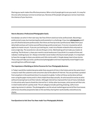 Sharingyourwork makesthe effective presence.Whenalotof people gettosee yourwork,itis easyfor
the oneswhoneedyourservice tocontact you.Reviewsof the people whogotyourservice maximizes
the chancesof your business.
How to Become a Professional PhotographerEasily
Everybodyisanartist intheirownway.But few of themstand out tobe professionals.Becominga
professionaliseasy,butmaintainingthe professionalismisachallenge.If youlove photographyandif
youstill afraidtobecome professional,thenthere are few tipstobe a professional.Make themyour
dailyhabitsandyouwill notice yourself becomingaprofessional soon.Firstone istopractice which
appliestomasteranyart. If youare juststartingout, reada lot of booksrelatedtothat and practice
everysingle day.The secondone isdoone thingat a time.Multitaskingwillnotmake youmasterat
anything.The thirdone is,share your workto social mediaevenif youthinkitisa waste of time and
nobodyislookingatyour art. Alwaysremembersocial mediaisthe keytoreach people.Itisimportant
to have the courage toshare yourphotosand little storieswithit.People alwayslove tohearstories.
These stepswill take youtobe a professional photographerandmostimportantlyneverforgettosee
everythingfromadifferentangle.
The Importance of Buildingan Online Presence forYour Photography Business
In Today’sworldthe marketsbecame widerthananypointof time inthe historyand at the same time it
iseasyto reach the customersand consumersdue tothe adventof internet.Youcan purchase a product
fromanywhere inthe worldandshipit to anypointon globe.Furtherall these canbe done without
evenusingthe papermoneyanditis that simple thesedaysactually.Anartistwouldneverbe anartist
withoutknowinghowtosell theirtalents.Althoughinternethasimprovedthe livesof manyindividuals
it isthe artistswho have to thankthe internetforit.Unlike otherbusinesses,artistcannotsell theirarts
inretail marketwhich isprettysmall.The art categoryincludespainting,drawing,craftoreven
capturingmomentinphotos.The photographersare the actual marketingpersonnelof theirbusinesses
and hence shouldbe preparedtotake onthe worldby sharingtheirworksboldly andwithoutany
shame.
FewQuestionsto Ask Once You Have made Your Photography Website
 