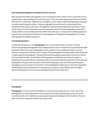 Now WeddingPhotographyIs Available At A Very LessCost
Whenpeople thinkaboutaphotographer,the firstthingthatcomesintheirmindisa man withcamera
attachedwitha strap hanginginthe neck like ajewel.Thisishow manypeople picturethemsince they
look like thisinoldendays.Todaytrendhaschangedinvariousaspectswhere photographershave gone
to modernworldlongyearsbefore.Todayphotographyhastransformedinvariousaspectsthan
comparedto theirpreviouspresence.Photographyhasbecome aprofitableprofessionwheremoney
can be earned.Thishasalsoboostedsome wrongpeople toenterintothe photographyworldandto
create problemsinthe weddingceremony.Whenthisisthe case,itisnecessaryforweddingorganizers
to be verykeeninthe processof selectionof photographers.Findingbestphotographersisveryeasy
whengoingforthe highlyreputedsite.
Friendlyphotographers
To attainperfectpicturesinthe photography field,itisessential thatthere mustbe a friendly
relationshipbetweenphotographerandweddingcouplesinordertomake themtoprovide perfectpose
for photos.Whenonlyamale photographeralone ispresentinthe weddingceremony,itisquite
difficulttoexpectmore interactionfromcouples.If the photographersare alsocouples,theycandowell
incapturingperfectphotographs.Theygetattachedwithweddingcoupleswithinashorttime interval
and make themfriendlier.Combinationof photographersandlightmancando lotsof magicin a
weddingceremonyandmake the weddingcouplesmuchexcited.Withtheirexperience inthisparticular
photographyindustryisthattheyhadin the fieldof photography,theycaneffectivelydelivergood
photographsunderanytype of circumstance.Alsophotographycouplescanturn attentionof peoplein
the weddingceremonytowardsthemsincefindingsuchcouplesisquite difficult.Onlythe highly
popularphotographyservicescancoverweddingceremonyinthe majorcities.
Photography
Photography isn'tonlya kindof artworkbut it'sa science andcompanyat once.To be a successful
photographer,youshouldknowthe creative andscientificfacetsof photographysoyoucan create
excellentpictures.Yet,inaddition,youwantgreatcompanyknowledge tosell these photos.If you've
seen,mostof the masterpiece photoswere neversold!
 
