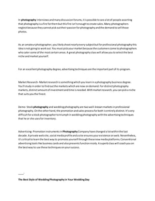 In photography interviewsandmanydiscussionforums,itispossible tosee alotof people asserting
that photographyisa fire forthembut thisfire isn'tenoughtocreate sales.Many photographers
neglectbecause they cannotpickouttheirpassionforphotographyandthe demandtosell those
photos.
As an amateurphotographer,youlikelyshootnearlyeverysubjectbutforprofessional photographythis
ideaisnot goingto workout.You must pickyour marketbecause the customerscome tophotographers
whocater some of the mostcertainareas.A great photographyclasswill allow youtoselectthe best
niche andmarketyourself.
For an excellentphotography degree,advertisingtechniquesare the importantpartof its program.
Market Research- Marketresearchissomethingwhichyoulearninaphotographybusinessdegree.
You'll studyinorder to findoutthe marketswhichare now ondemand.For distinctphotography
markets,distinctamountof investmentandtime isneeded.Withmarketresearch,youcanpicka niche
that suitsyouthe finest.
Demo- Stockphotography and weddingphotographyare twowell-knownmarketsinprofessional
photography.Onthe otherhand,the promotionandsalesprocessforboth isentirelydistinct.It'svery
difficultforastockphotographertotriumphinweddingphotographywiththe advertisingtechniques
that he or she usesfor inventory.
Advertising- Promotioninstrumentsin PhotographyCompany have changeda lotwithinthe last
decade.A private website,social mediaprofileandasite ensuresyourexistence onweb.Nevertheless,
it's critical tolearnthe bestwayto promote yourself throughthesenew mediaplatforms.Conventional
advertisingtoolslike businesscardsand alsopresentsfunctionnicely.A superbclasswill coachyouon
the bestway to use these techniquesonyoursuccess.
____-
The Best Style of WeddingPhotographyin Your WeddingDay
 