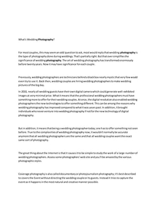 What's WeddingPhotography?
For mostcouples,thismayseemanodd questiontoask,mostwouldreplythatwedding photographyis
the type of photographydone duringweddings.That'spartiallyright.Butthatoversimplifiesthe
significance of wedding photography.The artof weddingphotographyhas transformed enormously
before twentyyears.Nowitmayhave significance foreachcouple.
Previously,weddingphotographersare techniciansbehindablackbox nearlymysticthatveryfewwould
eventryto use it. Back then,weddingcouplesare hiringweddingphotographerstomake wedding
picturesof the bigday.
In 2010, nearlyall weddingguestshave theirowndigital camerawhichcouldgenerate well-exhibited
imagesat veryminimal price.Whatitmeans thatthe professional weddingphotographersmusthave
somethingmore toofferfortheirweddingcouples.Atonce,the digital revolutionalsoenabledwedding
photographersthe newtechnologiestooffersomethingdifferent.Thiscanbe among the reasonswhy
weddingphotography hasimprovedcomparedtowhatitwas yearspast.In addition,itbrought
individualswhoneverventure intoweddingphotographyif notforthe new technologyof digital
photography.
But inaddition,itmeansthatbeinga weddingphotographertoday;one hastooffersomethingnotseen
before.True tothe complexitiesof weddingphotographynow,itwouldn'tnormallybe accurate
anymore thatall weddingphotographersare the same andthat all weddingcoupleswantthe exact
same sort of photography.
The great thingaboutthe Internetis thatit causesitto be simple tostudythe work of a large numberof
weddingphotographers.Assesssome photographers'website andyou'll be amazedbythe various
photographicstyles.
Coverage photographyisalsocalleddocumentaryorphotojournalismphotography;it'sbestdescribed
to coversthe Eventwithoutdirectingthe weddingcoupleoritsguests.Insteadit triestocapture the
eventasit happens inthe mostnatural and creative manner possible.
 