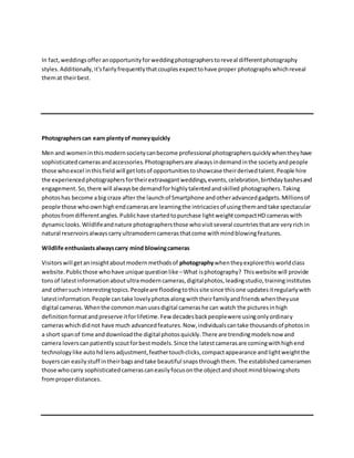 In fact,weddingsofferanopportunityforweddingphotographerstoreveal differentphotography
styles.Additionally,it'sfairlyfrequentlythatcouplesexpecttohave proper photographs whichreveal
themat theirbest.
Photographerscan earn plentyof moneyquickly
Men and womeninthismodernsocietycanbecome professional photographersquicklywhentheyhave
sophisticatedcamerasandaccessories.Photographersare alwaysindemandinthe societyandpeople
those whoexcel inthisfield will getlotsof opportunitiestoshowcase theirderivedtalent.People hire
the experiencedphotographersfortheirextravagantweddings,events,celebration,birthdaybashesand
engagement.So,there will alwaysbe demandforhighlytalentedandskilled photographers.Taking
photoshas become abig craze after the launchof Smartphone andotheradvancedgadgets.Millionsof
people those whoownhighendcamerasare learningthe intricaciesof usingthemandtake spectacular
photosfromdifferentangles.Publichave startedtopurchase lightweightcompactHD cameraswith
dynamiclooks.Wildlifeandnature photographersthose whovisitseveral countriesthatare veryrich in
natural reservoirsalwayscarryultramoderncamerasthatcome withmindblowingfeatures.
Wildlife enthusiastsalwayscarry mind blowingcameras
Visitorswill getaninsightaboutmodernmethodsof photographywhentheyexplorethisworldclass
website.Publicthose whohave unique questionlike –What isphotography? Thiswebsite will provide
tonsof latestinformationaboutultramoderncameras,digitalphotos,leadingstudio,traininginstitutes
and othersuch interestingtopics.Peopleare floodingtothissite since thisone updatesitregularlywith
latestinformation.People can take lovelyphotosalongwiththeirfamilyandfriendswhentheyuse
digital cameras.Whenthe commonmanusesdigital camerashe can watch the picturesinhigh
definitionformatandpreserve itforlifetime.Few decadesbackpeoplewere usingonlyordinary
cameraswhichdidnot have much advancedfeatures.Now,individualscantake thousandsof photosin
a short spanof time anddownloadthe digital photosquickly.There are trendingmodelsnow and
camera loverscanpatientlyscoutforbestmodels.Since the latestcamerasare comingwithhighend
technologylike autohdlensadjustment,feathertouchclicks,compactappearance andlightweightthe
buyerscan easilystuff intheirbagsandtake beautiful snapsthroughthem.The establishedcameramen
those whocarry sophisticatedcamerascaneasilyfocusonthe objectandshootmindblowingshots
fromproperdistances.
 
