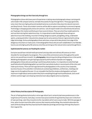 Photographersbrings out their bestonly through lens
Photographersthose whohave yearsof experience intakingnatural photographsalwayscarryingwith
ultramodernHD compactcameras and take thousandsof snapsthroughthem.These guysgenerally
carry more thanone highqualityandstandardcameras as and whentheystepintonatural reservoirs
and deepforests.These ultramoderncameras will be able tocapture everythinginamesmerizingway.
Technologyischangingquicklyandsoare cameras. Lotsof exportmodel cine andordinaryhdcameras
are floodinginthe marketandthe buyershave several choices.Theycanselectfew modelspatiently
and use themduringtheiradventure trips.Itisimperative tonote thatpeople those whogoon
adventure tourslike trekking,mountainclimbing,dangeroussports,paragliding,skiing,underwater
sports,jumpingandotherriskyactivitiesalwayslove to carrycameras thatare ingrainedwithcutting
edge technology.Seriousphotographersthose whohave uniqueskillstake photosfromedge of the
dangerousmountainsorroadcurves.Cinematographersthose whoare well-establishedincine filedalso
love touse onlyhighqualityHD camerassince theycan bringout the natural colorseasilythroughthem.
Sophisticatedhd cameras are floodingthe market
Everyone wouldhave noticedmediapersonnel carryingvideoandordinaryHDcameras on their
shoulderforrecordingthe live programs.Thisisone of the commonestscenesthroughoutthe world
and no one wouldhave missedit.So, photographyisbecomingatrendingandbigbusinessinthe world.
Weddingphotographersare gaininghuge popularityandhundredsof people are engaging
photographersthose whoare workinginworldclassphotostudios.Itisimperative tonote thathigh
qualifiedandcertifiedphotographerscanstarttheirownphotostudiosinseveral partsof the citiesand
make quickmoney.There will be huge demandforphotographersinthiscountrysince corporate,
businesshouses,firmsandotherinstitutionsare conductingexhibitions,conferences,meetingsand
stage eventsthroughoutthe year.Itisan enjoyable factthatthe amateurphotographerswill gain
maximuminsightaboutcameraswhentheylearneverythingthroughlearntprofessionals.Evensmall
childrenandteenagersare showinginteresttolearnaboutdigital camerasandphotos.
A Brief History And DescriptionOf Photography
The art of takingphotostechnicallyisnotanage oldart butit certainlyhadmanypredecessorsinthe
longhistoryof humanity.Earlydays,humanshave picturizedthe thingsthattheyhave seeninthe form
of cave paintings.Latertheymovedontothe claytabletswhich were easytomake.Withthe passage of
time,whenhumanslearntthe otherscienceslike masonryandbuilding,theystartedtodecorate the
wallsof the buildingsthattheyhave builtwithelaborate paintingsandcarvingsof thingstheyfacedin
theirregularlife.
 