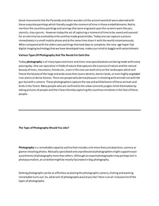 Great monumentslike the Pyramidsandotherwondersof the ancientworldall were adornedwith
these exquisitepaintingswhichliterallycaughtthe momentof time inthose embellishments.Notto
mentionthe countlesspaintingsandcarvingsthat were engraveduponthe ceramicware like jars,
utensils,claycupsetc. Howevertodaythe act of capturinga momentof time tobe savedandsavored
for an eternityhasevolvedbymilesandhasmade greatstrides.Todayone can capture a picture
immediatelyinasmall mobile phone andatthe same time share it withthe worldinstantaneously.
Whencomparedwiththe oldencave paintingsthattookdaysto complete,the new-age hyper-fast
digital imagingtechnologythatwe have developednow,makesourmindto boggle withastonishment.
Various TypesOf Photography And The NeedsFor Each One
Today photography isof manytypesandmore andmore new specializationsare beingmade withevery
passingday.One can specialize infieldsof nature thatcapturesthe essence of nature andthe natural
beautyof trees,mountains,forestsetc.,eveninthisone canworkonlyonthe landscapeswhichwill
freeze the beautyof the large andwide areasthat coversdeserts,barrenlands,orevenhighlyvegetated
riverplainsordense forests.There are peoplewhoderivepleasure inshootingwildanimalsnotwiththe
gun butwith a camera. These photographerscapture the raw andwildbehaviorof these animalsand
birdsinthe forest.Manypeople whoare confinedtothe urbanconcrete junglesrelishthemselvesby
takingpicturesof people andtheirfacestherebycapturingthe countlessemotionsinthe face of these
people.
The Type ofPhotography WouldYou Like?
Photography isa remarkable capacityoutlinethatincludesalotmore thanjustdepiction,sceneryor
glamorshootingphotos.Mutuallyspecializedandunprofessionalphotographersmightsupportexact
assortmentsof photographymore thanothers.Althoughanexpertphotographermayperhapstoil in
photojournalism, anunskilledmightbe mostlyfascinatedinbig-photography.
Gettingphotographs canbe as effortlessasplacingthe photographiccamera,clickingandwanting
remarkable turnsout.So,whatsort of photographywouldyoulike?Here isanall-inclusivelistof the
typesof photography:
 